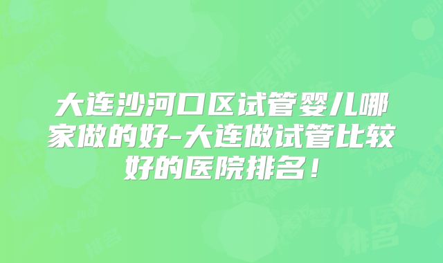 大连沙河口区试管婴儿哪家做的好-大连做试管比较好的医院排名！