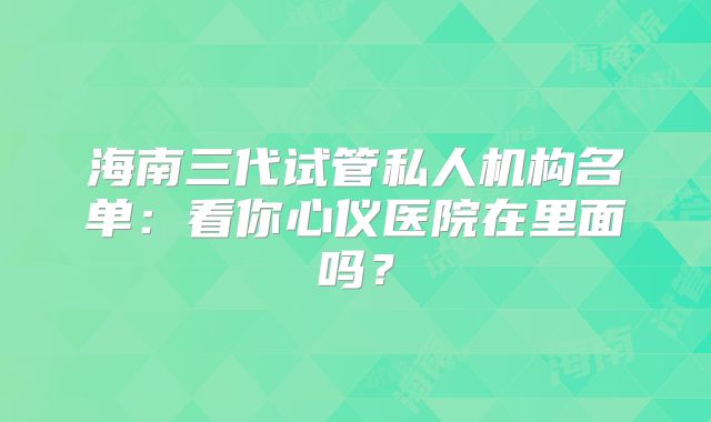 海南三代试管私人机构名单：看你心仪医院在里面吗？