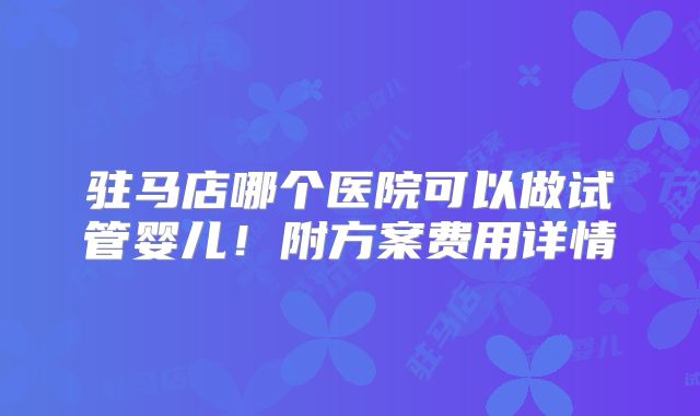 驻马店哪个医院可以做试管婴儿！附方案费用详情