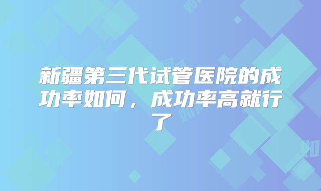 新疆第三代试管医院的成功率如何，成功率高就行了