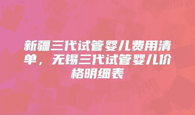 新疆三代试管婴儿费用清单，无锡三代试管婴儿价格明细表