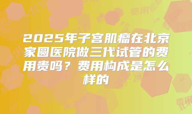 2025年子宫肌瘤在北京家圆医院做三代试管的费用贵吗?费用构成是怎么样的