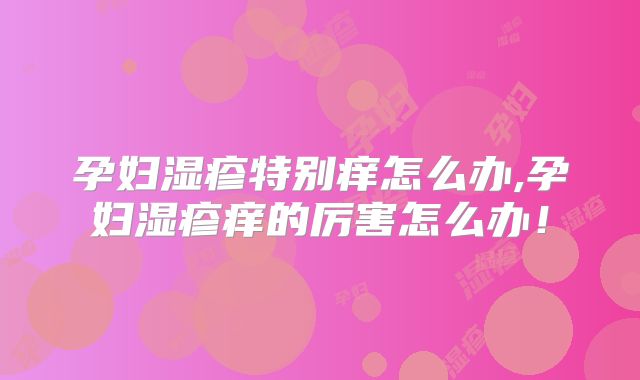 孕妇湿疹特别痒怎么办,孕妇湿疹痒的厉害怎么办！