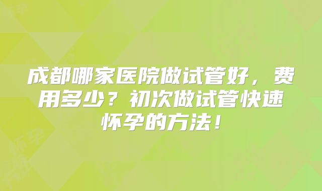 成都哪家医院做试管好,费用多少?初次做试管快速怀孕的方法!