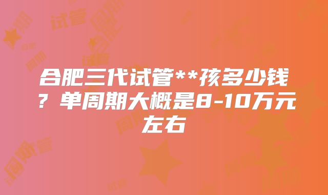 合肥三代试管**孩多少钱？单周期大概是8-10万元左右
