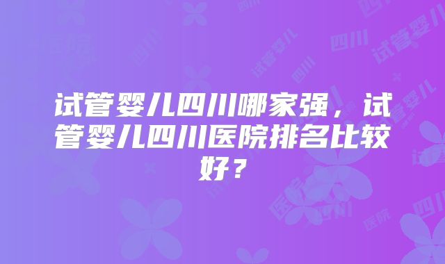 试管婴儿四川哪家强，试管婴儿四川医院排名比较好？