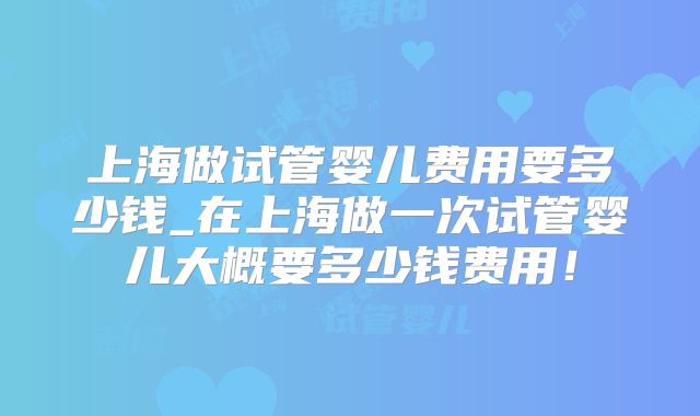 上海做试管婴儿费用要多少钱_在上海做一次试管婴儿大概要多少钱费用！