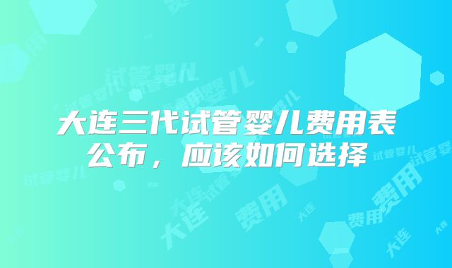 大连三代试管婴儿费用表公布，应该如何选择