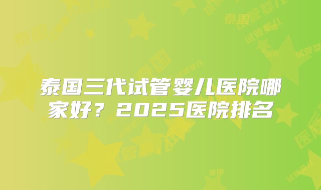 泰国三代试管婴儿医院哪家好?2025医院排名