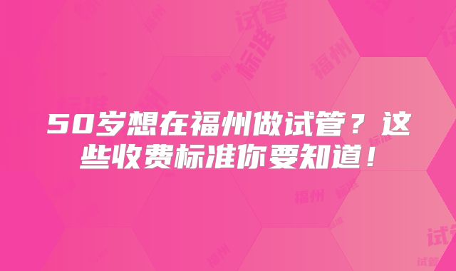 50岁想在福州做试管?这些收费标准你要知道!