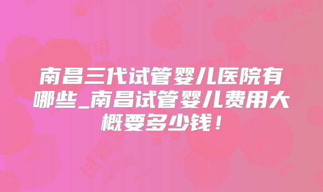 南昌三代试管婴儿医院有哪些_南昌试管婴儿费用大概要多少钱！