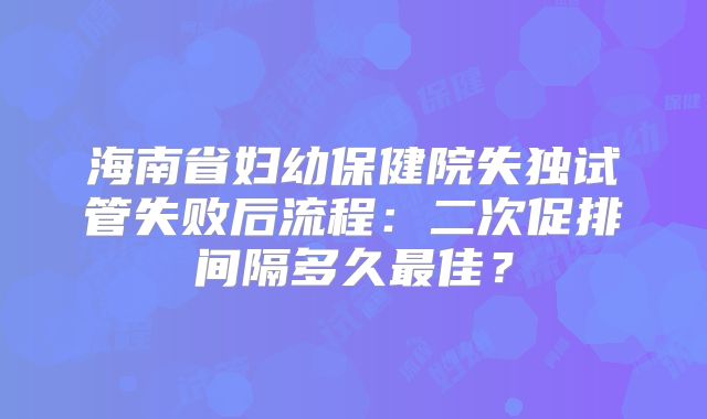 海南省妇幼保健院失独试管失败后流程：二次促排间隔多久最佳？