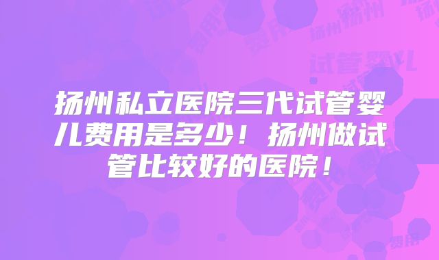 扬州私立医院三代试管婴儿费用是多少！扬州做试管比较好的医院！