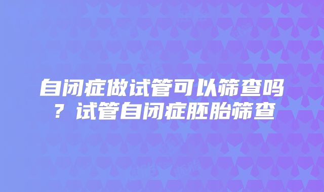 自闭症做试管可以筛查吗?试管自闭症胚胎筛查