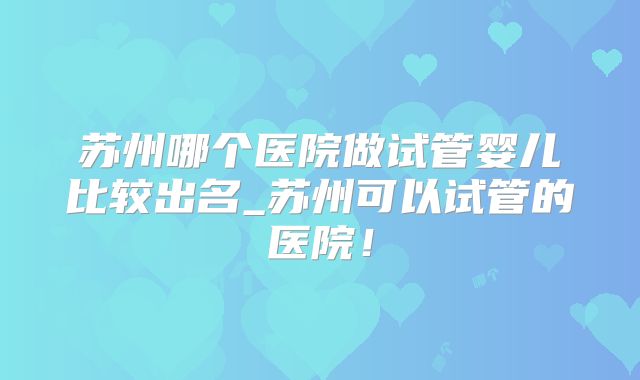 苏州哪个医院做试管婴儿比较出名_苏州可以试管的医院！