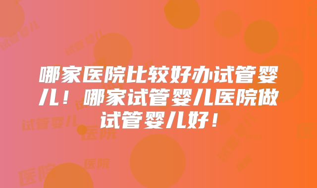 哪家医院比较好办试管婴儿!哪家试管婴儿医院做试管婴儿好!