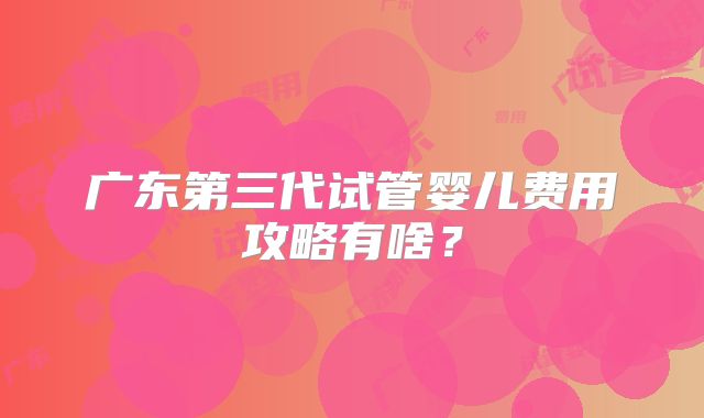 广东第三代试管婴儿费用攻略有啥？