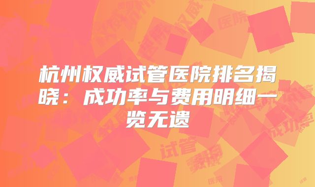 杭州权威试管医院排名揭晓：成功率与费用明细一览无遗