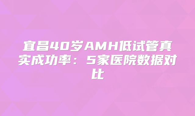 宜昌40岁AMH低试管真实成功率：5家医院数据对比