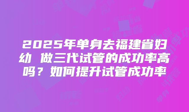 2025年单身去福建省妇幼 做三代试管的成功率高吗?如何提升试管成功率