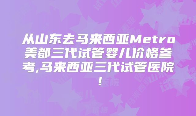 从山东去马来西亚Metro美都三代试管婴儿价格参考,马来西亚三代试管医院！