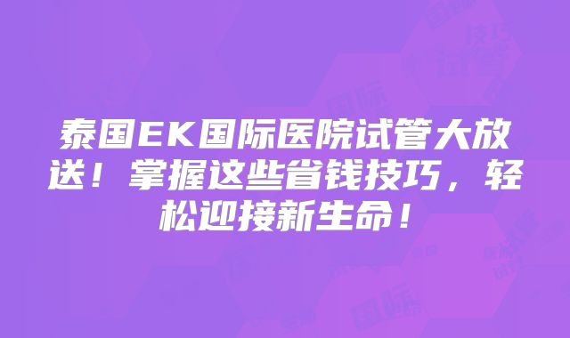 泰国EK国际医院试管大放送！掌握这些省钱技巧，轻松迎接新生命！