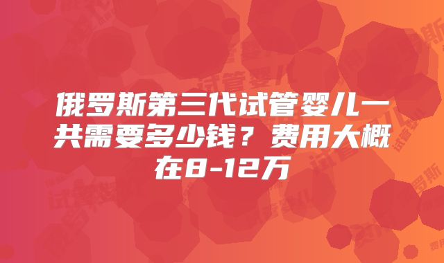 俄罗斯第三代试管婴儿一共需要多少钱？费用大概在8-12万