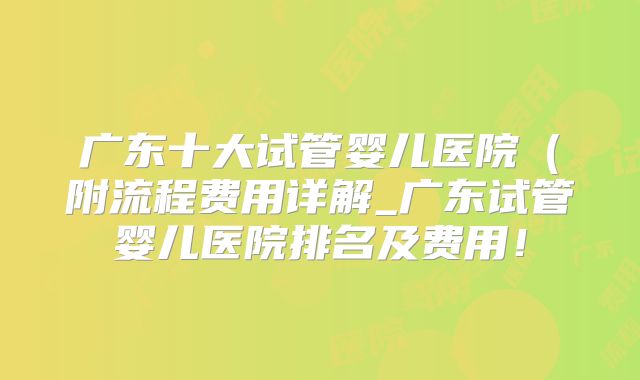 广东十大试管婴儿医院（附流程费用详解_广东试管婴儿医院排名及费用！