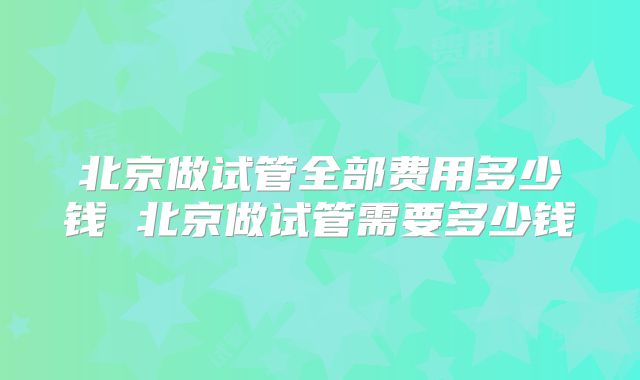 北京做试管全部费用多少钱 北京做试管需要多少钱