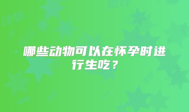 哪些动物可以在怀孕时进行生吃?
