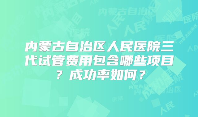 内蒙古自治区人民医院三代试管费用包含哪些项目？成功率如何？