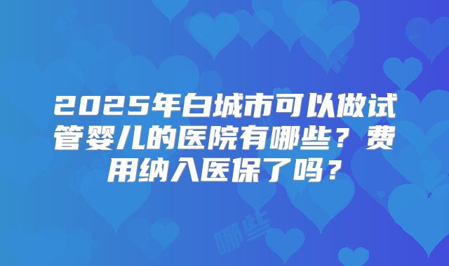 2025年白城市可以做试管婴儿的医院有哪些？费用纳入医保了吗？