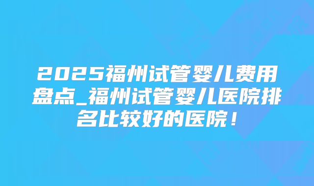 2025福州试管婴儿费用盘点_福州试管婴儿医院排名比较好的医院！