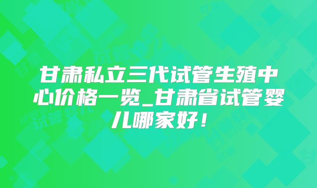 甘肃私立三代试管生殖中心价格一览_甘肃省试管婴儿哪家好!