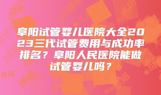阜阳试管婴儿医院大全2023三代试管费用与成功率排名?阜阳人民医院能做试管婴儿吗?