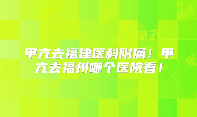 甲亢去福建医科附属！甲亢去福州哪个医院看！