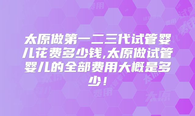 太原做第一二三代试管婴儿花费多少钱,太原做试管婴儿的全部费用大概是多少！