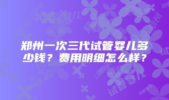 郑州一次三代试管婴儿多少钱?费用明细怎么样?