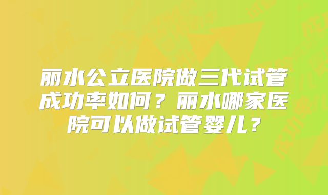 丽水公立医院做三代试管成功率如何？丽水哪家医院可以做试管婴儿？