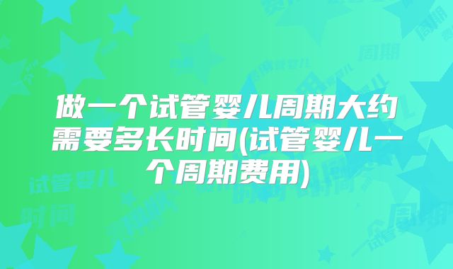 做一个试管婴儿周期大约需要多长时间(试管婴儿一个周期费用)
