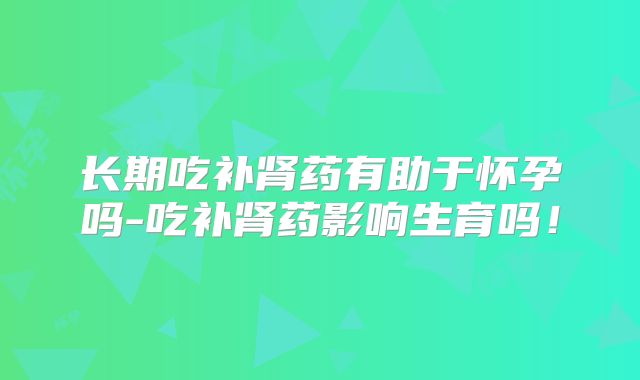 长期吃补肾药有助于怀孕吗-吃补肾药影响生育吗!