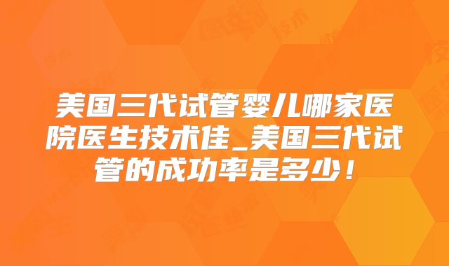 美国三代试管婴儿哪家医院医生技术佳_美国三代试管的成功率是多少！