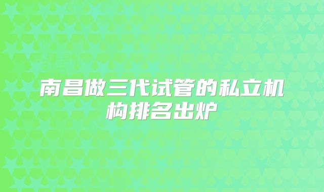 南昌做三代试管的私立机构排名出炉