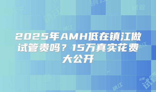 2025年AMH低在镇江做试管贵吗？15万真实花费大公开