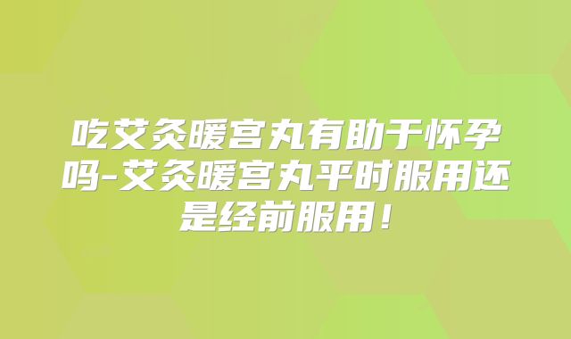 吃艾灸暖宫丸有助于怀孕吗-艾灸暖宫丸平时服用还是经前服用！