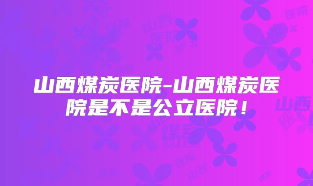 山西煤炭医院-山西煤炭医院是不是公立医院！
