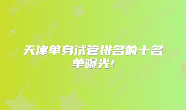 天津单身试管排名前十名单曝光!