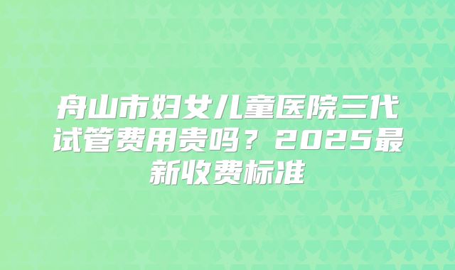 舟山市妇女儿童医院三代试管费用贵吗？2025最新收费标准