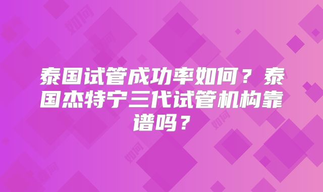 泰国试管成功率如何？泰国杰特宁三代试管机构靠谱吗？