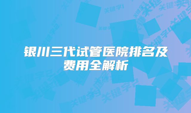 银川三代试管医院排名及费用全解析